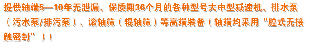 提供轴端5—10年无泄漏、保质期36个月的各种型号大中型减速机、排水泵（污水泵/排污泵）、滚轴筛（辊轴筛）等高端装备（轴端均采用“腔式无接触密封”）！